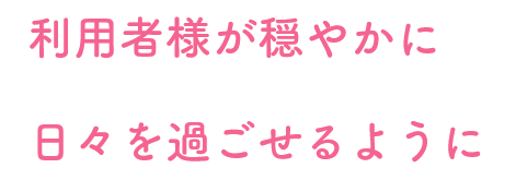 利用者様が穏やかに日々を過ごせるように